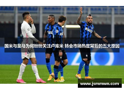 国米与皇马为何纷纷关注卢库米 转会市场热度背后的五大原因