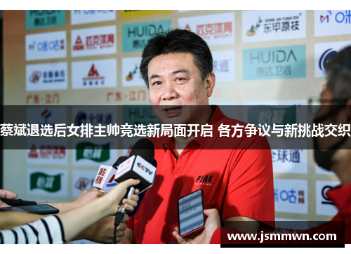 蔡斌退选后女排主帅竞选新局面开启 各方争议与新挑战交织